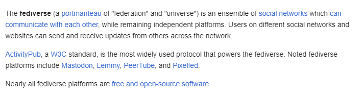 A screenshot of the Fediverse wiki page that says "The fediverse (a portmanteau of "federation" and "universe") is an ensemble of social networks which can communicate with each other, while remaining independent platforms. Users on different social networks and websites can send and receive updates from others across the network.

ActivityPub, a W3C standard, is the most widely used protocol that powers the fediverse. Noted fediverse platforms include Mastodon, Lemmy, PeerTube, and Pixelfed.

…