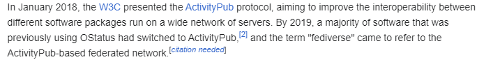 A screenshot from the Fediverse wiki page that says "The term fediverse was first used to describe the network formed by software using the OStatus protocol, such as GNU Social, Mastodon, and Friendica.[1]

In January 2018, the W3C presented the ActivityPub protocol, aiming to improve the interoperability between different software packages run on a wide network of servers. By 2019, a majority of software that was previously using OStatus had switched to ActivityPub,[2] and the term "fediverse"…