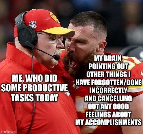 A meme that uses an image from what appears to be a moment during the Super Bowl, featuring two individuals from the Kansas City Chiefs. The person on the left is an older man, presumed to be coach Andy Reid, who is listening attentively. He is labeled as “ME, WHO DID SOME PRODUCTIVE TASKS TODAY.” The person on the right, presumably Travis Kelce, is a younger, bearded man yelling passionately, labeled “MY BRAIN, POINTING OUT OTHER THINGS I HAVE FORGOTTEN/DONE INCORRECTLY AND CANCELLING ANY GOOD…