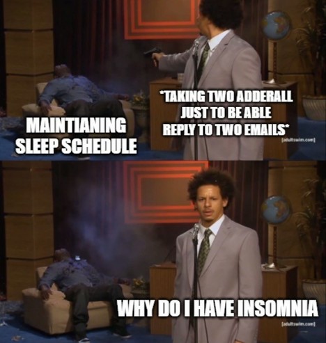 A meme that features two images from a comedy sketch with text overlay that humorously illustrates a self-contradictory situation. The top image has text that says “MAINTAINING SLEEP SCHEDULE” with the character looking confident while he pretends to shoot himself in the head with a finger gun, representing an attempt to adhere to a regular sleep pattern. The bottom image captions the same character looking confused and distressed with the text “TAKING TWO ADDERALL JUST TO BE ABLE REPLY TO TWO …